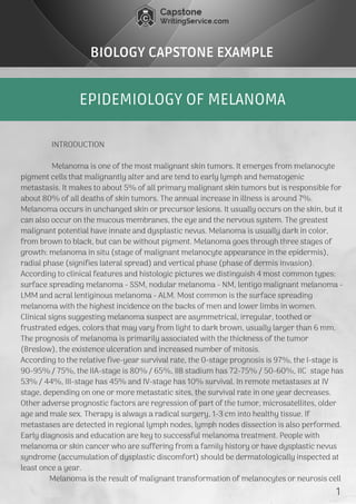 EPIDEMIOLOGY OF MELANOMA
BIOLOGY CAPSTONE EXAMPLE
               INTRODUCTION
               Melanoma is one of the most malignant skin tumors. It emerges from melanocyte
pigment cells that malignantly alter and are tend to early lymph and hematogenic
metastasis. It makes to about 5% of all primary malignant skin tumors but is responsible for
about 80% of all deaths of skin tumors. The annual increase in illness is around 7%.
Melanoma occurs in unchanged skin or precursor lesions. It usually occurs on the skin, but it
can also occur on the mucous membranes, the eye and the nervous system. The greatest
malignant potential have innate and dysplastic nevus. Melanoma is usually dark in color,
from brown to black, but can be without pigment. Melanoma goes through three stages of
growth: melanoma in situ (stage of malignant melanocyte appearance in the epidermis),
radial phase (signifies lateral spread) and vertical phase (phase of dermis invasion).
According to clinical features and histologic pictures we distinguish 4 most common types:
surface spreading melanoma - SSM, nodular melanoma - NM, lentigo malignant melanoma -
LMM and acral lentiginous melanoma - ALM. Most common is the surface spreading
melanoma with the highest incidence on the backs of men and lower limbs in women.
Clinical signs suggesting melanoma suspect are asymmetrical, irregular, toothed or
frustrated edges, colors that may vary from light to dark brown, usually larger than 6 mm.
The prognosis of melanoma is primarily associated with the thickness of the tumor
(Breslow), the existence ulceration and increased number of mitosis.
According to the relative five-year survival rate, the 0-stage prognosis is 97%, the I-stage is
90-95% / 75%, the IIA-stage is 80% / 65%, IIB stadium has 72-75% / 50-60%, IIC  stage has
53% / 44%, III-stage has 45% and IV-stage has 10% survival. In remote metastases at IV
stage, depending on one or more metastatic sites, the survival rate in one year decreases.
Other adverse prognostic factors are regression of part of the tumor, microsatellites, older
age and male sex. Therapy is always a radical surgery, 1-3 cm into healthy tissue. If
metastases are detected in regional lymph nodes, lymph nodes dissection is also performed.
Early diagnosis and education are key to successful melanoma treatment. People with
melanoma or skin cancer who are suffering from a family history or have dysplastic nevus
syndrome (accumulation of dysplastic discomfort) should be dermatologically inspected at
least once a year.
              Melanoma is the result of malignant transformation of melanocytes or neurosis cell 
1
 