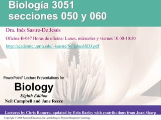 Biología 3051
   secciones 050 y 060
 Dra. Inés Sastre-De Jesús
 Oficina-B-047 Horas de oficina: Lunes, miércoles y viernes 10:00-10:50
 http://academic.uprm.edu/~isastre/SyllabusISDJ.pdf




PowerPoint® Lecture Presentations for

         Biology
       Eighth Edition
Neil Campbell and Jane Reece

Lectures by Chris Romero, updated by Erin Barley with contributions from Joan Sharp
Copyright © 2008 Pearson Education, Inc., publishing as Pearson Benjamin Cummings
 