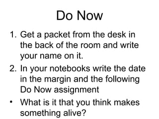 Do Now
1. Get a packet from the desk in
   the back of the room and write
   your name on it.
2. In your notebooks write the date
   in the margin and the following
   Do Now assignment
• What is it that you think makes
   something alive?
 