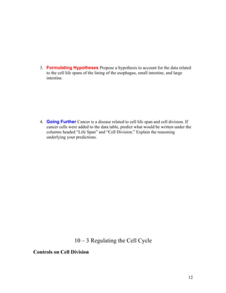 3. Formulating Hypotheses Propose a hypothesis to account for the data related
     to the cell life spans of the lining of the esophagus, small intestine, and large
     intestine.




  4. Going Further Cancer is a disease related to cell life span and cell division. If
     cancer cells were added to the data table, predict what would be written under the
     columns headed “Life Span” and “Cell Division.” Explain the reasoning
     underlying your predictions.




                     10 – 3 Regulating the Cell Cycle
Controls on Cell Division



                                                                                     12
 