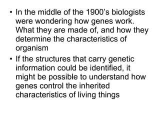 In the middle of the 1900’s biologists were wondering how genes work. What they are made of, and how they determine the characteristics of organism If the structures that carry genetic information could be identified, it might be possible to understand how genes control the inherited characteristics of living things 