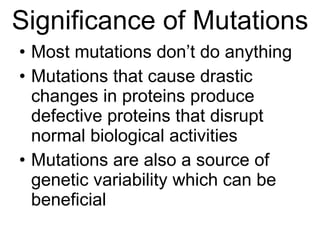 Significance of Mutations Most mutations don’t do anything Mutations that cause drastic changes in proteins produce defective proteins that disrupt normal biological activities Mutations are also a source of genetic variability which can be beneficial 