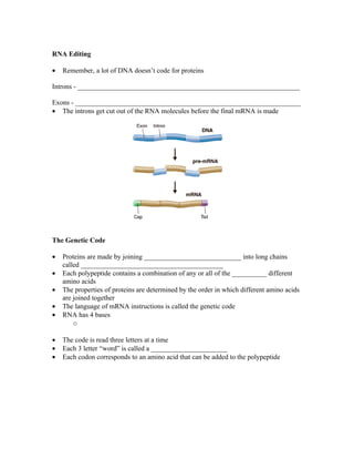 RNA Editing

•   Remember, a lot of DNA doesn’t code for proteins

Introns - ________________________________________________________________

Exons - _________________________________________________________________
• The introns get cut out of the RNA molecules before the final mRNA is made




The Genetic Code

•   Proteins are made by joining ____________________________ into long chains
    called _________________________________________
•   Each polypeptide contains a combination of any or all of the __________ different
    amino acids
•   The properties of proteins are determined by the order in which different amino acids
    are joined together
•   The language of mRNA instructions is called the genetic code
•   RNA has 4 bases
        o

•   The code is read three letters at a time
•   Each 3 letter “word” is called a ______________________
•   Each codon corresponds to an amino acid that can be added to the polypeptide
 