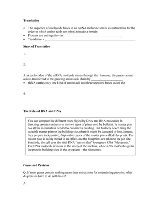 Translation

•    The sequence of nucleotide bases in an mRNA molecule serves as instructions for the
     order in which amino acids are joined to make a protein
•    Proteins are put together on ______________________________________
•    Translation - __________________________________________________________

Steps of Translation

1.


2.


3. as each codon of the mRNA molecule moves through the ribosome, the proper amino
acid is transferred to the growing amino acid chain by ____________________
• tRNA carries only one kind of amino acid and three unpaired bases called the
    _____________________________

4.




The Roles of RNA and DNA


     You can compare the different roles played by DNA and RNA molecules in
     directing protein synthesis to the two types of plans used by builders. A master plan
     has all the information needed to construct a building. But builders never bring the
     valuable master plan to the building site, where it might be damaged or lost. Instead,
     they prepare inexpensive, disposable copies of the master plan called blueprints. The
     master plan is safely stored in an office, and the blueprints are taken to the job site.
     Similarly, the cell uses the vital DNA “master plan” to prepare RNA “blueprints.”
     The DNA molecule remains in the safety of the nucleus, while RNA molecules go to
     the protein-building sites in the cytoplasm—the ribosomes.



Genes and Proteins

Q: If most genes contain nothing more than instructions for assembeling proteins, what
do proteins have to do with traits?

A:
 