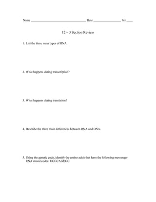 Name ____________________________________ Date __________________ Per ____


                               12 – 3 Section Review


1. List the three main types of RNA.




2. What happens during transcription?




3. What happens during translation?




4. Describe the three main differences between RNA and DNA.




5. Using the genetic code, identify the amino acids that have the following messenger
   RNA strand codes: UGGCAGUGC.
 