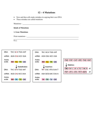 12 – 4 Mutations
•   Now and then cells make mistakes in copying their own DNA
•   These mistakes are called mutations

Mutations - ______________________________________________________________

Kinds of Mutations

1. Gene Mutations

Point mutations - _________________________________________________________
_______________________________________________________________________
Ex.)
 