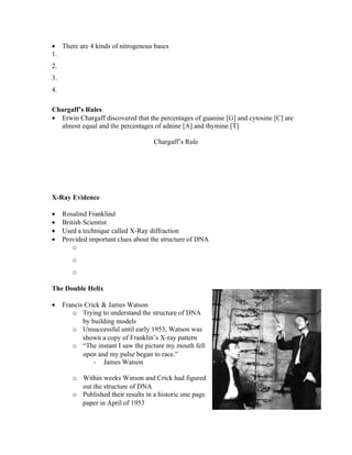 • There are 4 kinds of nitrogenous bases
1.
2.
3.
4.

Chargaff’s Rules
• Erwin Chargaff discovered that the percentages of guanine [G] and cytosine [C] are
  almost equal and the percentages of adnine [A] and thymine [T]

                                     Chargaff’s Rule




X-Ray Evidence

•    Rosalind Franklind
•    British Scientist
•    Used a technique called X-Ray diffraction
•    Provided important clues about the structure of DNA
         o
        o
        o

The Double Helix

•    Francis Crick & James Watson
        o Trying to understand the structure of DNA
            by building models
        o Unsuccessful until early 1953, Watson was
            shown a copy of Franklin’s X-ray pattern
        o “The instant I saw the picture my mouth fell
            open and my pulse began to race.”
                - James Watson

        o Within weeks Watson and Crick had figured
          out the structure of DNA
        o Published their results in a historic one page
          paper in April of 1953
 