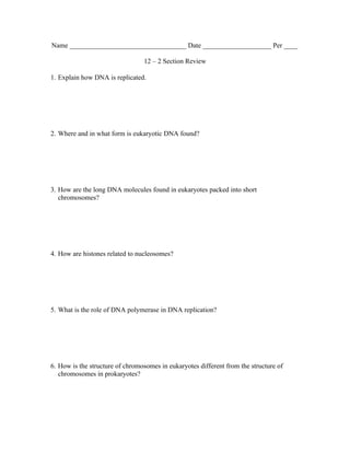 Name __________________________________ Date ____________________ Per ____

                                 12 – 2 Section Review

1. Explain how DNA is replicated.




2. Where and in what form is eukaryotic DNA found?




3. How are the long DNA molecules found in eukaryotes packed into short
   chromosomes?




4. How are histones related to nucleosomes?




5. What is the role of DNA polymerase in DNA replication?




6. How is the structure of chromosomes in eukaryotes different from the structure of
   chromosomes in prokaryotes?
 