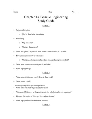 Name _________________________________ Date _____________________ Per ____


                 Chapter 13 Genetic Engineering
                          Study Guide
                                         Section 1

•   Selective breeding

       o Why its done/what it produces

•   Inbreeding

       o Why it’s done?

       o What are the dangers?

•   What is a hybrid? In general, what are the characteristics of a hybrid?

•   How can scientists induce variations?

       o What kinds of organisms have been produced using this method?

•   What is the ultimate source of genetic variation?

•   What is polyploidy?

                                         Section 2

•   What are restriction enzymes? How do they work?

•   What are stick ends?

Know everything about gel electrophoresis
• What is the function of gel electrophoresis?

•   Why does DNA move to the positive end of a gel electrophoresis apparatus?

•   How are the results of DNA gel electrophoresis used?

•   What is polymerase chain reaction used for?

                                         Section 3
 