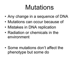 Mutations Any change in a sequence of DNA Mutations can occur because of Mistakes in DNA replication Radiation or chemicals in the environment Some mutations don’t affect the phenotype but some do 