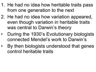 He had no idea how heritable traits pass from one generation to the next He had no idea how variation appeared, even though variation in heritable traits was central to Darwin’s theory During the 1930’s Evolutionary biologists connected Mendel’s work to Darwin’s  By then biologists understood that genes control heritable traits 