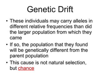 Genetic Drift These individuals may carry alleles in different relative frequencies than did the larger population from which they came If so, the population that they found will be genetically different from the parent population This cause is not natural selection, but  chance 