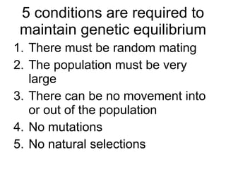 5 conditions are required to maintain genetic equilibrium There must be random mating The population must be very large There can be no movement into or out of the population No mutations No natural selections 