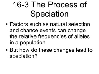 16-3 The Process of Speciation Factors such as natural selection and chance events can change the relative frequencies of alleles in a population But how do these changes lead to speciation? 