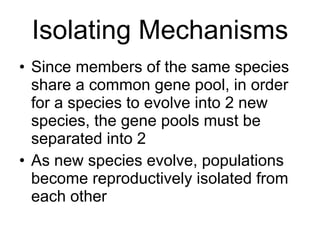 Isolating Mechanisms Since members of the same species share a common gene pool, in order for a species to evolve into 2 new species, the gene pools must be separated into 2 As new species evolve, populations become reproductively isolated from each other 