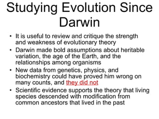 Studying Evolution Since Darwin It is useful to review and critique the strength and weakness of evolutionary theory Darwin made bold assumptions about heritable variation, the age of the Earth, and the relationships among organisms New data from genetics, physics, and biochemistry could have proved him wrong on many counts, and  they did not Scientific evidence supports the theory that living species descended with modification from common ancestors that lived in the past 