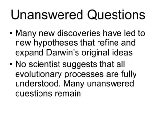 Unanswered Questions Many new discoveries have led to new hypotheses that refine and expand Darwin’s original ideas No scientist suggests that all evolutionary processes are fully understood. Many unanswered questions remain 