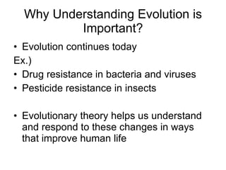 Why Understanding Evolution is Important? Evolution continues today Ex.) Drug resistance in bacteria and viruses Pesticide resistance in insects Evolutionary theory helps us understand and respond to these changes in ways that improve human life 