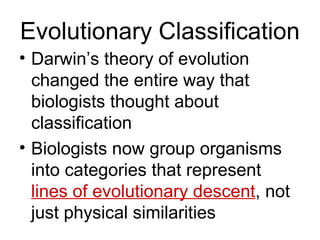 Evolutionary Classification
• Darwin’s theory of evolution
  changed the entire way that
  biologists thought about
  classification
• Biologists now group organisms
  into categories that represent
  lines of evolutionary descent, not
  just physical similarities
 