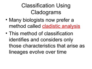 Classification Using
          Cladograms
• Many biologists now prefer a
  method called cladistic analysis
• This method of classification
  identifies and considers only
  those characteristics that arise as
  lineages evolve over time
 