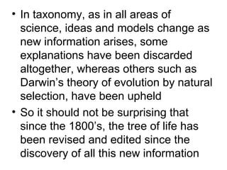 • In taxonomy, as in all areas of
  science, ideas and models change as
  new information arises, some
  explanations have been discarded
  altogether, whereas others such as
  Darwin’s theory of evolution by natural
  selection, have been upheld
• So it should not be surprising that
  since the 1800’s, the tree of life has
  been revised and edited since the
  discovery of all this new information
 