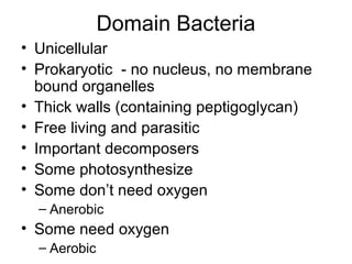 Domain Bacteria
• Unicellular
• Prokaryotic - no nucleus, no membrane
  bound organelles
• Thick walls (containing peptigoglycan)
• Free living and parasitic
• Important decomposers
• Some photosynthesize
• Some don’t need oxygen
  – Anerobic
• Some need oxygen
  – Aerobic
 