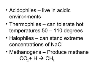 • Acidophiles – live in acidic
  environments
• Thermophiles – can tolerate hot
  temperatures 50 – 110 degrees
• Halophiles – can stand extreme
  concentrations of NaCl
• Methanogens – Produce methane
      CO2 + H  CH4
 