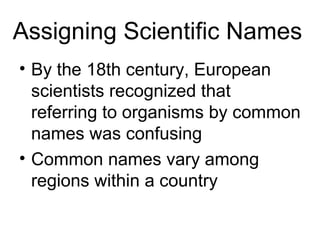 Assigning Scientific Names
• By the 18th century, European
  scientists recognized that
  referring to organisms by common
  names was confusing
• Common names vary among
  regions within a country
 