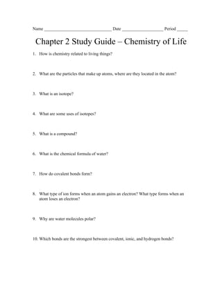 Name _______________________________ Date ___________________ Period _____


 Chapter 2 Study Guide – Chemistry of Life
1. How is chemistry related to living things?



2. What are the particles that make up atoms, where are they located in the atom?



3. What is an isotope?



4. What are some uses of isotopes?



5. What is a compound?



6. What is the chemical formula of water?



7. How do covalent bonds form?



8. What type of ion forms when an atom gains an electron? What type forms when an
   atom loses an electron?



9. Why are water molecules polar?



10. Which bonds are the strongest between covalent, ionic, and hydrogen bonds?
 