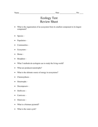 Name _____________________________________ Date _________________ Per ____

                                 Ecology Test
                                 Review Sheet
•   What is the organization of an ecosystem from its smallest component to its largest
    component?


•   Species –

•   Population –

•   Communities –

•   Ecosystem –

•   Biome –

•   Biosphere –

•   What 3 methods do ecologists use to study the living world?

•   What are producers/autotrophs?

•   What is the ultimate source of energy in ecosystems?

•   Chemosythesis –

•   Hetertrophs –

•   Decomposers –

•   Herbivore –

•   Carnivore –

•   Omnivore –

•   What is a biomass pyramid?

•   What is the water cycle?
 