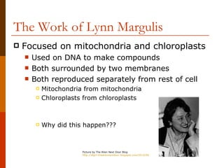 The Work of Lynn Margulis
   Focused on mitochondria and chloroplasts
       Used on DNA to make compounds
       Both surrounded by two membranes
       Both reproduced separately from rest of cell
            Mitochondria from mitochondria
            Chloroplasts from chloroplasts



            Why did this happen???



                         Picture by The Alien Next Door Blog
                         http://sfgirl-thealiennextdoor.blogspot.com/2010/06/celebrating-womanhood-i-am-woman-i-am.html
 