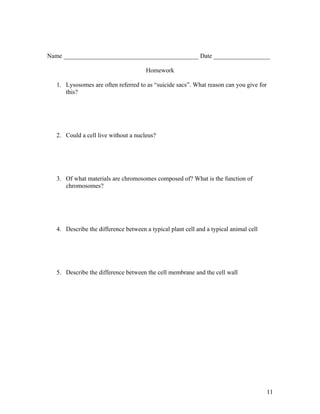 Name ___________________________________________ Date __________________

                                       Homework

   1. Lysosomes are often referred to as “suicide sacs”. What reason can you give for
      this?




   2. Could a cell live without a nucleus?




   3. Of what materials are chromosomes composed of? What is the function of
      chromosomes?




   4. Describe the difference between a typical plant cell and a typical animal cell




   5. Describe the difference between the cell membrane and the cell wall




                                                                                        11
 