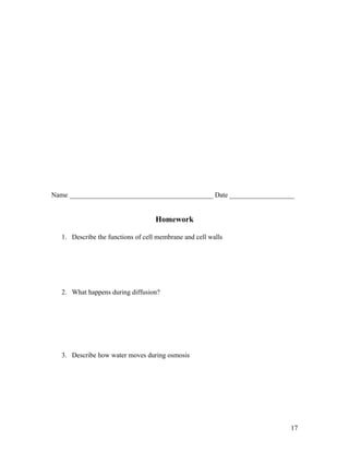 Name __________________________________________ Date ___________________


                                    Homework

   1. Describe the functions of cell membrane and cell walls




   2. What happens during diffusion?




   3. Describe how water moves during osmosis




                                                                      17
 