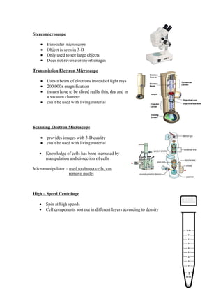 Stereomicroscope

    •   Binocular microscope
    •   Object is seen in 3-D
    •   Only used to see large objects
    •   Does not reverse or invert images

Transmission Electron Microscope

    •   Uses a beam of electrons instead of light rays
    •   200,000x magnification
    •   tissues have to be sliced really thin, dry and in
        a vacuum chamber
    •   can’t be used with living material




Scanning Electron Microscope

    •   provides images with 3-D quality
    •   can’t be used with living material

   •    Knowledge of cells has been increased by
        manipulation and dissection of cells

Micromanipulator – used to dissect cells, can
                   remove nuclei



High – Speed Centrifuge

   •    Spin at high speeds
   •    Cell components sort out in different layers according to density




                                                                            4
 