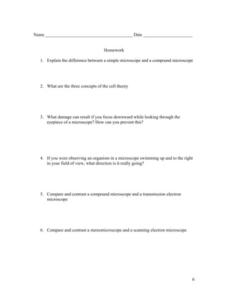 Name _______________________________________ Date ______________________


                                      Homework

   1. Explain the difference between a simple microscope and a compound microscope




   2. What are the three concepts of the cell theory




   3. What damage can result if you focus downward while looking through the
      eyepiece of a microscope? How can you prevent this?




   4. If you were observing an organism in a microscope swimming up and to the right
      in your field of view, what direction is it really going?




   5. Compare and contrast a compound microscope and a transmission electron
      microscope




   6. Compare and contrast a stereomicroscope and a scanning electron microscope




                                                                                   6
 