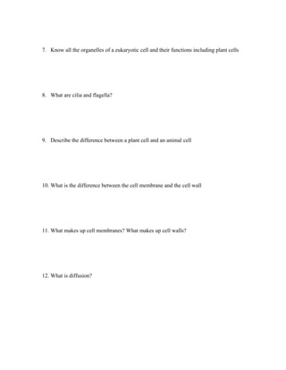 7. Know all the organelles of a eukaryotic cell and their functions including plant cells




8. What are cilia and flagella?




9. Describe the difference between a plant cell and an animal cell




10. What is the difference between the cell membrane and the cell wall




11. What makes up cell membranes? What makes up cell walls?




12. What is diffusion?
 