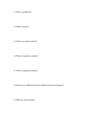 13. What is equilibrium?




14. What is osmosis?




15. What is an isotonic solution?




16. What is a hypertonic solution?




17. What is a hypotonic solution?




18. What are two differences between diffusion and active transport?




19. What are carrier proteins?
 