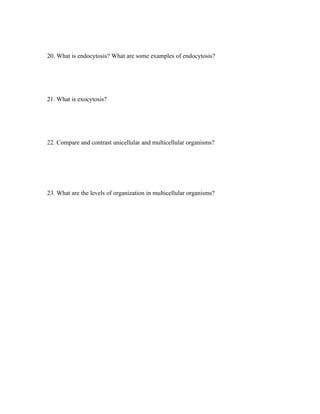 20. What is endocytosis? What are some examples of endocytosis?




21. What is exocytosis?




22. Compare and contrast unicellular and multicellular organisms?




23. What are the levels of organization in multicellular organisms?
 