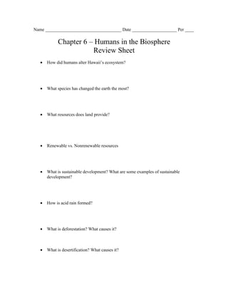 Name __________________________________ Date ____________________ Per ____

             Chapter 6 – Humans in the Biosphere
                        Review Sheet
   •   How did humans alter Hawaii’s ecosystem?




   •   What species has changed the earth the most?




   •   What resources does land provide?




   •   Renewable vs. Nonrenewable resources




   •   What is sustainable development? What are some examples of sustainable
       development?




   •   How is acid rain formed?




   •   What is deforestation? What causes it?



   •   What is desertification? What causes it?
 