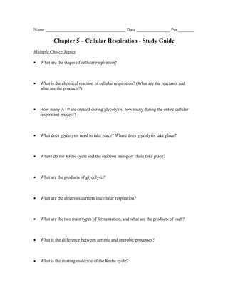 Name ____________________________________ Date _______________ Per _______

           Chapter 5 – Cellular Respiration - Study Guide
Multiple Choice Topics

•   What are the stages of cellular respiration?



•   What is the chemical reaction of cellular respiration? (What are the reactants and
    what are the products?)



•   How many ATP are created during glycolysis, how many during the entire cellular
    respiration process?



•   What does glycolysis need to take place? Where does glycolysis take place?



•   Where do the Krebs cycle and the electron transport chain take place?



•   What are the products of glycolysis?



•   What are the electrons carriers in cellular respiration?



•   What are the two main types of fermentation, and what are the products of each?



•   What is the difference between aerobic and anerobic processes?



•   What is the starting molecule of the Krebs cycle?
 