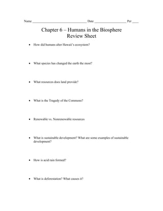 Name __________________________________ Date ____________________ Per ____

             Chapter 6 – Humans in the Biosphere
                        Review Sheet
   •   How did humans alter Hawaii’s ecosystem?




   •   What species has changed the earth the most?




   •   What resources does land provide?




   •   What is the Tragedy of the Commons?




   •   Renewable vs. Nonrenewable resources




   •   What is sustainable development? What are some examples of sustainable
       development?




   •   How is acid rain formed?




   •   What is deforestation? What causes it?
 