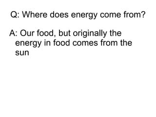 Q: Where does energy come from? A: Our food, but originally the energy in food comes from the sun 
