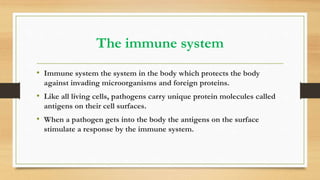 The immune system
• Immune system the system in the body which protects the body
against invading microorganisms and foreign proteins.
• Like all living cells, pathogens carry unique protein molecules called
antigens on their cell surfaces.
• When a pathogen gets into the body the antigens on the surface
stimulate a response by the immune system.
 