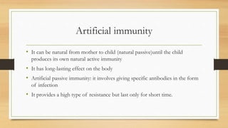 Artificial immunity
• It can be natural from mother to child (natural passive)until the child
produces its own natural active immunity
• It has long-lasting effect on the body
• Artificial passive immunity: it involves giving specific antibodies in the form
of infection
• It provides a high type of resistance but last only for short time.
 