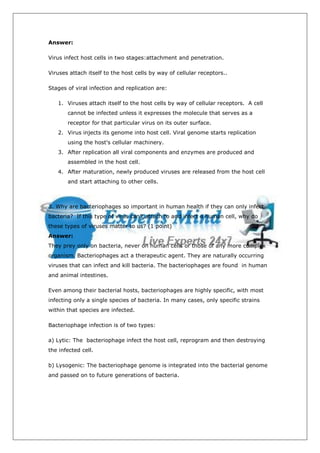 Answer:

Virus infect host cells in two stages:attachment and penetration.

Viruses attach itself to the host cells by way of cellular receptors..

Stages of viral infection and replication are:

   1. Viruses attach itself to the host cells by way of cellular receptors. A cell
       cannot be infected unless it expresses the molecule that serves as a
       receptor for that particular virus on its outer surface.
   2. Virus injects its genome into host cell. Viral genome starts replication
       using the host's cellular machinery.
   3. After replication all viral components and enzymes are produced and
       assembled in the host cell.
   4. After maturation, newly produced viruses are released from the host cell
       and start attaching to other cells.



3. Why are bacteriophages so important in human health if they can only infect
bacteria? If this type of virus can’t attach to and infect a human cell, why do
these types of viruses matter to us? (1 point)
Answer:
They prey only on bacteria, never on human cells or those of any more complex
organism. Bacteriophages act a therapeutic agent. They are naturally occurring
viruses that can infect and kill bacteria. The bacteriophages are found in human
and animal intestines.

Even among their bacterial hosts, bacteriophages are highly specific, with most
infecting only a single species of bacteria. In many cases, only specific strains
within that species are infected.

Bacteriophage infection is of two types:

a) Lytic: The bacteriophage infect the host cell, reprogram and then destroying
the infected cell.

b) Lysogenic: The bacteriophage genome is integrated into the bacterial genome
and passed on to future generations of bacteria.
 