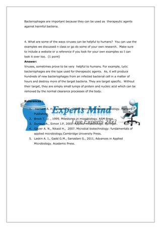 Bacteriophages are important because they can be used as therapeutic agents
against harmful bacteria.




4. What are some of the ways viruses can be helpful to humans? You can use the
examples we discussed n class or go do some of your own research. Make sure
to include a website or a reference if you look for your own examples so I can
look it over too. (1 point)
Answer:
Viruses, sometimes prove to be very helpful to humans. For example, Lytic
bacteriophages are the type used for therapeutic agents. As, it will produce
hundreds of new bacteriophages from an infected bacterial cell in a matter of
hours and destroy more of the target bacteria. They are target specific. Without
their target, they are simply small lumps of protein and nucleic acid which can be
removed by the normal clearance processes of the body.


References :

   1.   Varnam A. H, Evans M. G., 2000. Environmental microbiology. Manson
        Publishing.
   2. Brock T. D. , 1999. Milestones in microbiology. ASM Press.
   3. Durieux A., Simon J.P, 2001. Applied microbiology. Springer.
   4. Glazer A. N., Nikaid H., 2007. Microbial biotechnology: fundamentals of
        applied microbiology.Cambridge University Press.
   5. Laskin A. I., Gadd G.M., Sariaslani S., 2011, Advances in Applied
        Microbiology. Academic Press.
 
