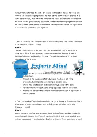 Pasteur then performed the same procedure on these two flasks. He boiled the
broth to kill any existing organisms. He then let the broth cool and allowed it to
sit for several days, after which he removed the necks of the flasks and checked
the broth for the growth of any organisms. Pasteur found living organisms only in
the control flask. Because the experimental flask remained sterile, the hypothesis
of spontaneous generation was rejected.




2. Why is cell theory an important part of microbiology and how does it contribute
to the field still today? (1 point)
Answer:
The Cell Theory supports the idea that cells are the basic unit of structure in
every living thing. It was proposed by german scientists Theodor Schwann,
Matthias Schleiden and Rudolph Virchow. The cell theory is one of the basic
foundations of life science.




The Cell Theory states that:

      ·   All living organisms are composed of cells. They may be unicellular or
          multicellular.
      ·   The cell is the basic unit of structure and function in all living
          organisms. Existing cells arise from pre-existing cells.
      ·   Energy flow (metabolism and biochemistry)occurs within cells.
      ·   Heredity information (DNA and RNA) is passed on from cell to cell.
      ·   All cells are basically the same in chemical composition in organisms of
          similar species.



3. Describe how Koch’s postulates relate to the germ theory of disease and how it
is his series of experiments/steps help us link certain microbes to certain
illnesses. (1 point)
Answer:
Robert Koch was the first scientist to devise a series of tests used to assess the
germ theory of disease. Koch's work published in 1890 and demonstrated that
anthrax was caused by the bacterium Bacillus anthracis. These postulates are still
 