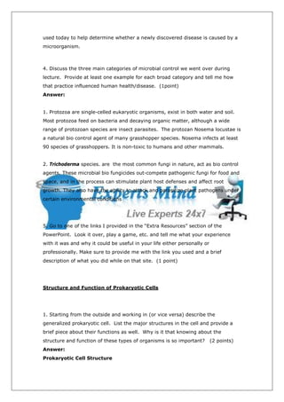used today to help determine whether a newly discovered disease is caused by a
microorganism.



4. Discuss the three main categories of microbial control we went over during
lecture. Provide at least one example for each broad category and tell me how
that practice influenced human health/disease. (1point)
Answer:


1. Protozoa are single-celled eukaryotic organisms, exist in both water and soil.
Most protozoa feed on bacteria and decaying organic matter, although a wide
range of protozoan species are insect parasites. The protozan Nosema locustae is
a natural bio control agent of many grasshopper species. Nosema infects at least
90 species of grasshoppers. It is non-toxic to humans and other mammals.


2. Trichoderma species. are the most common fungi in nature, act as bio control
agents. These microbial bio fungicides out-compete pathogenic fungi for food and
space, and in the process can stimulate plant host defenses and affect root
growth. They also have the ability to attack and parasitize plant pathogens under
certain environmental conditions




5. Go to one of the links I provided in the “Extra Resources” section of the
PowerPoint. Look it over, play a game, etc. and tell me what your experience
with it was and why it could be useful in your life either personally or
professionally. Make sure to provide me with the link you used and a brief
description of what you did while on that site. (1 point)




Structure and Function of Prokaryotic Cells




1. Starting from the outside and working in (or vice versa) describe the
generalized prokaryotic cell. List the major structures in the cell and provide a
brief piece about their functions as well. Why is it that knowing about the
structure and function of these types of organisms is so important?        (2 points)
Answer:
Prokaryotic Cell Structure
 