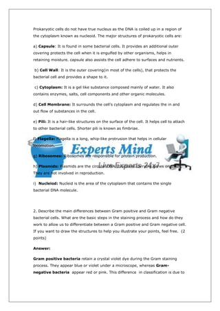 Prokaryotic cells do not have true nucleus as the DNA is coiled up in a region of
the cytoplasm known as nucleoid. The major structures of prokaryotic cells are:

a) Capsule: It is found in some bacterial cells. It provides an additional outer
covering protects the cell when it is engulfed by other organisms, helps in
retaining moisture. capsule also assists the cell adhere to surfaces and nutrients.

b) Cell Wall: It is the outer covering(in most of the cells), that protects the
bacterial cell and provides a shape to it.

c) Cytoplasm: It is a gel like substance composed mainly of water. It also
contains enzymes, salts, cell components and other organic molecules.

d) Cell Membrane: It surrounds the cell's cytoplasm and regulates the in and
out flow of substances in the cell.

e) Pili: It is a hair-like structures on the surface of the cell. It helps cell to attach
to other bacterial cells. Shorter pili is known as fimbriae.

f) Flagella: Flagella is a long, whip-like protrusion that helps in cellular
locomotion.

g) Ribosomes: Ribosomes are responsible for protein production.

h) Plasmids: Plasmids are the circular DNA structures carrying genes on them.
They are not involved in reproduction.

i) Nucleiod: Nucleid is the area of the cytoplasm that contains the single
bacterial DNA molecule.




2. Describe the main differences between Gram positive and Gram negative
bacterial cells. What are the basic steps in the staining process and how do they
work to allow us to differentiate between a Gram positive and Gram negative cell.
If you want to draw the structures to help you illustrate your points, feel free. (2
points)

Answer:

Gram positive bacteria retain a crystal violet dye during the Gram staining
process. They appear blue or violet under a microscope, whereas Gram-
negative bacteria appear red or pink. This difference in classification is due to
 