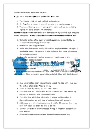 difference in the cell wall of the bacteria.

Major characteristics of Gram-positive bacteria are:

   1. They have a thick cell wall made of peptidoglycan.
   2. If a flagellum is present in them, it contains two rings for support.
   3. Teichoic acids are present in gram positive bacteria. It act as chelating
        agents and assist bacteria for adherence.
Gram negative bacteria are those that do not retain crystal violet dye. They are
mostly pathogenic. Major characteristics of Gram-negative bacteria are:

   1. Cell walls contain a few layers of peptidoglycan and surrounded by an
        outer membrane of lipopolysaccharide
   2. outside the peptidoglycan layer.
   3. Porins exist in the outer membrane.There is a space between the layers of
        peptidoglycan and the secondary cell membrane. This space is known as
        the periplasmic space.
   4. If flagella is present, it has four supporting rings instead of two.
   5. No teichoic acids are present
   6. Lipoproteins are attached to the polysaccharide backbone whereas in
        Gram-positive bacteria no lipoproteins are present.
Gram Staining technique:
Prepare a light suspension of cells from very young cultures grown on appropriate
agar medium. If the suspension prepared is too turbid, dilute with distilled water.




   1.   Add one drop to a clean glass slide and spread the drop with a loop over
        the surface of the slide. Allow to air-dry.
   2. Fixate the cells by moving the slide into a flame .
   3. Flood the slide for 1 minute with Hucker's reagent. and then wash it by
        dipping the slide into slow running tap water.
   4. Flood the slide with iodine solution for 1 minute and then place it
        diagonally in glass box and rinse of iodine solution with safranin.
   5. Add excess amount of fresh safranin and wait for 35 seconds, then rinse
        slide with water and allow the slide to air-dry.
   6. Examine the slides in the microscope. A drop of oil can be placed on the
        slide directly.
   7. Gram-positive cells appear purple and Gram-negative cells pink.
 